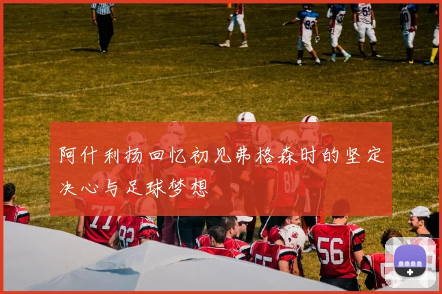 阿什利扬回忆初见弗格森时的坚定决心与足球梦想