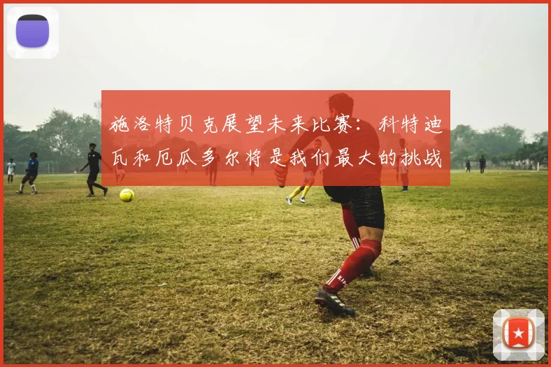 施洛特贝克展望未来比赛：科特迪瓦和厄瓜多尔将是我们最大的挑战