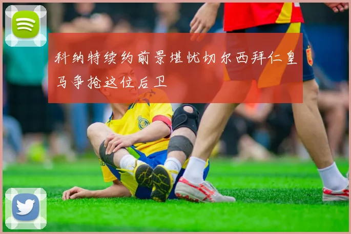 科纳特续约前景堪忧切尔西拜仁皇马争抢这位后卫