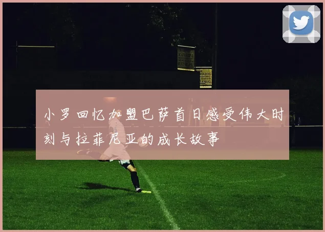 小罗回忆加盟巴萨首日感受伟大时刻与拉菲尼亚的成长故事
