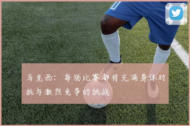 马克西：每场比赛都将充满身体对抗与激烈竞争的挑战