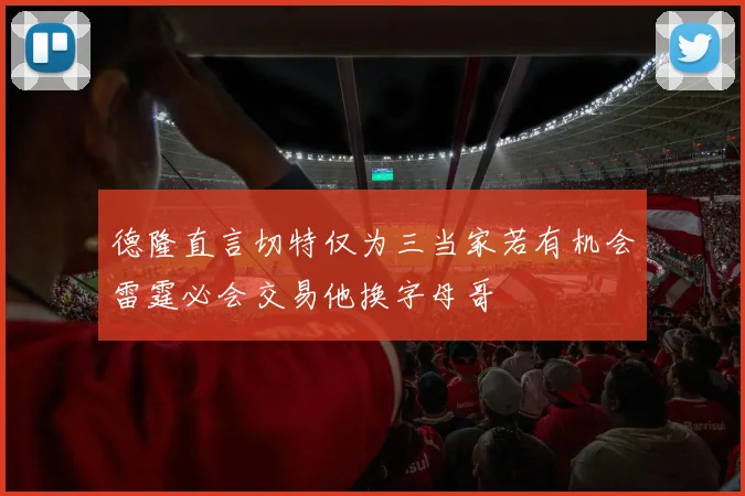 德隆直言切特仅为三当家若有机会雷霆必会交易他换字母哥