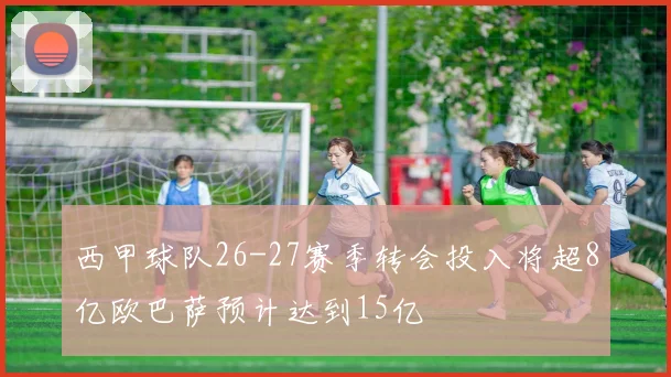 西甲球队26-27赛季转会投入将超8亿欧巴萨预计达到15亿