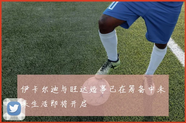 伊卡尔迪与旺达婚事已在筹备中未来生活即将开启