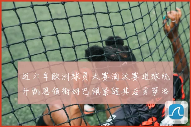 近六年欧洲球员大赛淘汰赛进球统计凯恩领衔姆巴佩紧随其后贡萨洛表现不俗