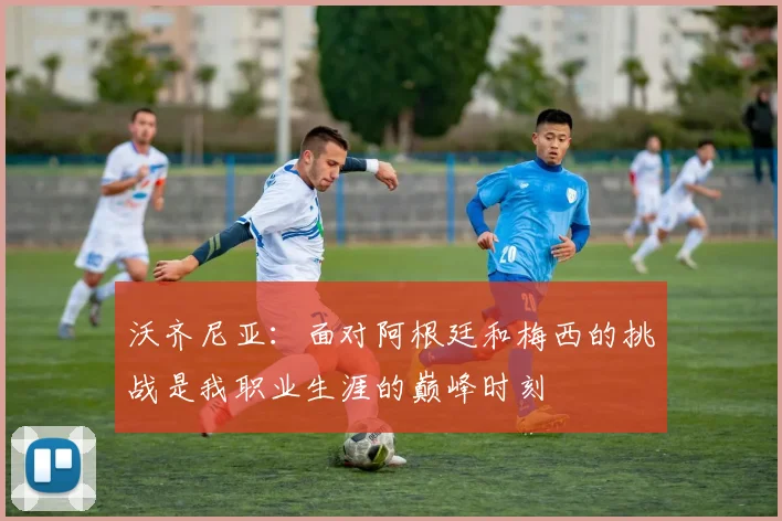 沃齐尼亚：面对阿根廷和梅西的挑战是我职业生涯的巅峰时刻