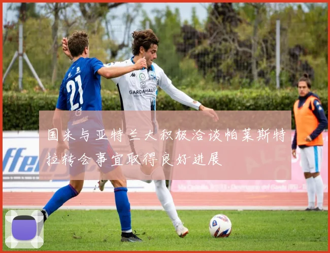 国米与亚特兰大积极洽谈帕莱斯特拉转会事宜取得良好进展