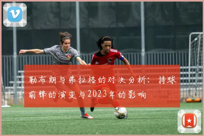勒布朗与弗拉格的对决分析：持球前锋的演变与2023年的影响