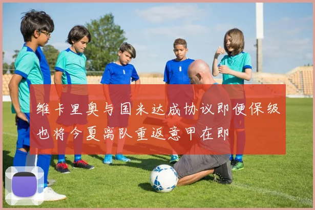 维卡里奥与国米达成协议即便保级也将今夏离队重返意甲在即