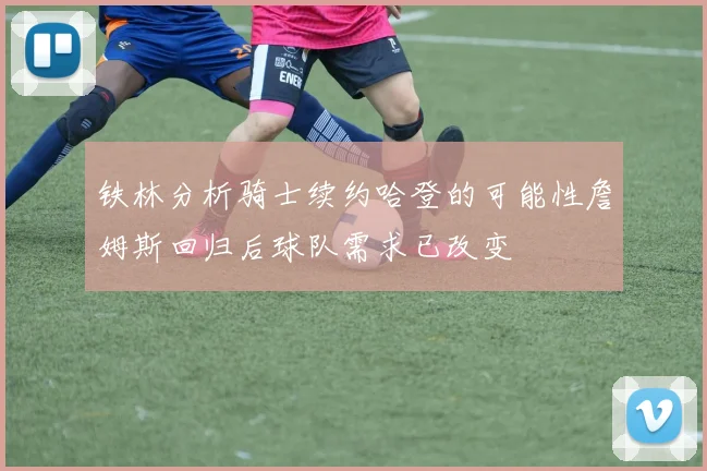 铁林分析骑士续约哈登的可能性詹姆斯回归后球队需求已改变
