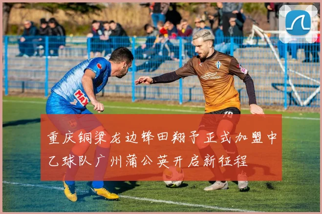 重庆铜梁龙边锋田翔予正式加盟中乙球队广州蒲公英开启新征程