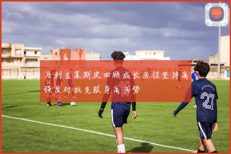 马刺吉莱斯皮回顾成长历程坚持高强度对抗克服身高劣势