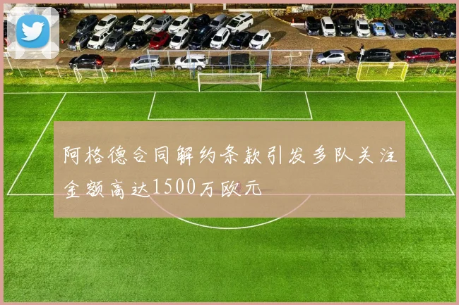 阿格德合同解约条款引发多队关注金额高达1500万欧元