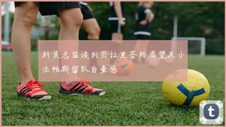科莫总监谈利贝拉里签约渴望及小法帕斯留队自豪感
