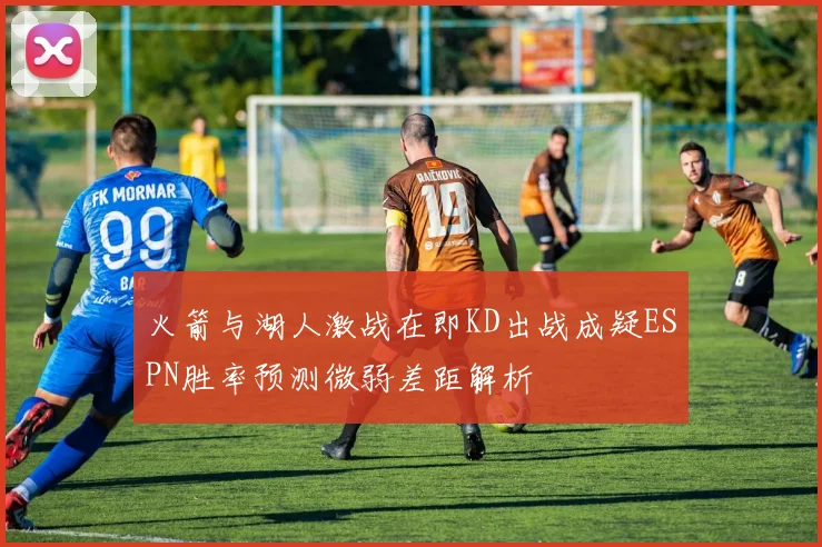 火箭与湖人激战在即KD出战成疑ESPN胜率预测微弱差距解析