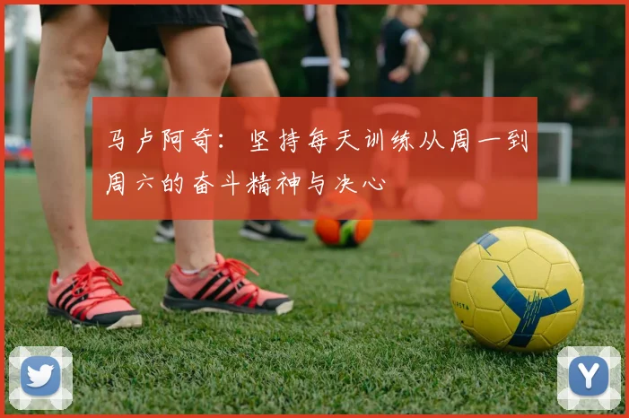 马卢阿奇：坚持每天训练从周一到周六的奋斗精神与决心