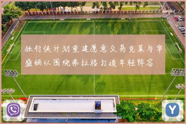 独行侠计划重建愿意交易克莱与华盛顿以围绕弗拉格打造年轻阵容