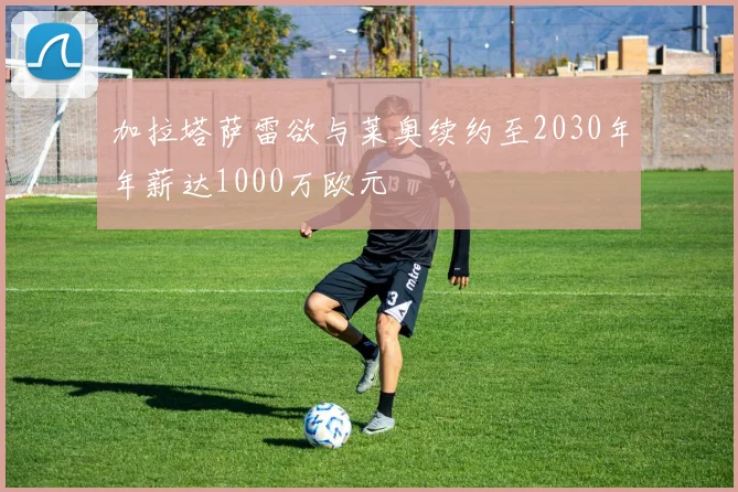 加拉塔萨雷欲与莱奥续约至2030年年薪达1000万欧元