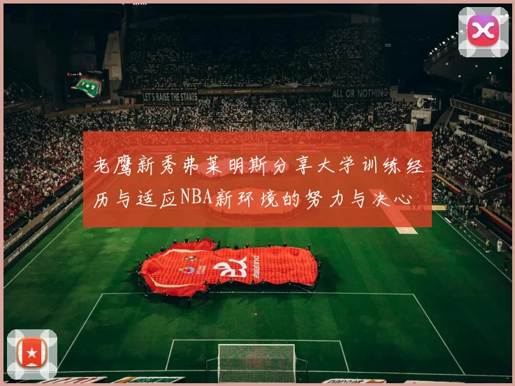 老鹰新秀弗莱明斯分享大学训练经历与适应NBA新环境的努力与决心