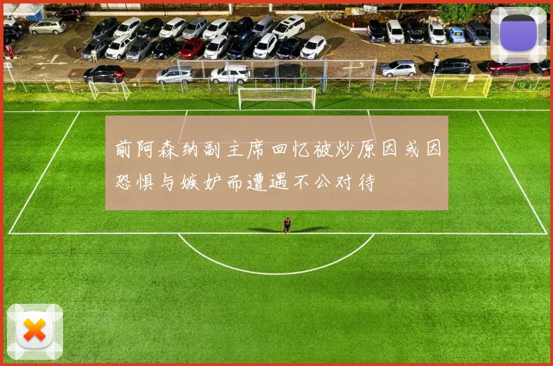 前阿森纳副主席回忆被炒原因或因恐惧与嫉妒而遭遇不公对待