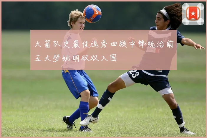 火箭队史最佳选秀回顾中锋统治前五大梦姚明双双入围
