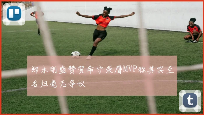 郑永刚盛赞贺希宁荣膺MVP称其实至名归毫无争议