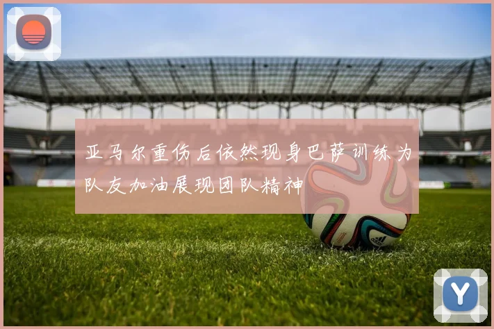 亚马尔重伤后依然现身巴萨训练为队友加油展现团队精神