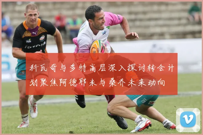 科瓦奇与多特高层深入探讨转会计划聚焦阿德耶米与桑乔未来动向