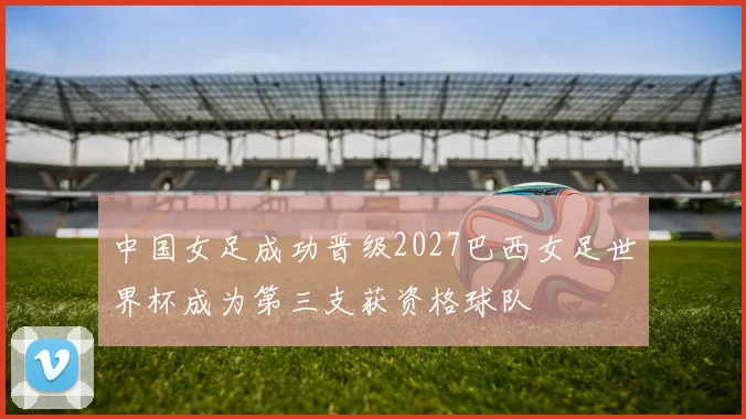 中国女足成功晋级2027巴西女足世界杯成为第三支获资格球队