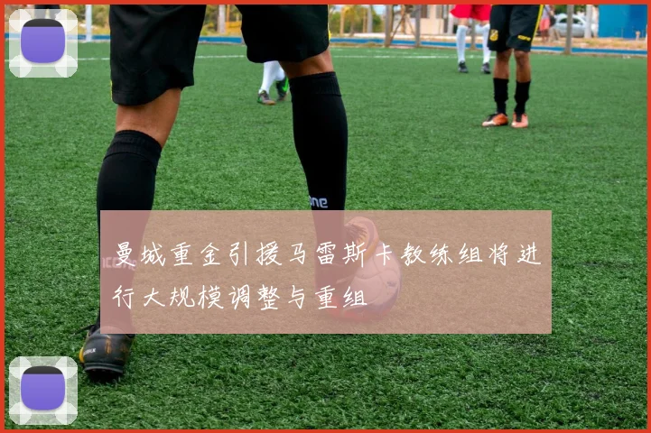 曼城重金引援马雷斯卡教练组将进行大规模调整与重组